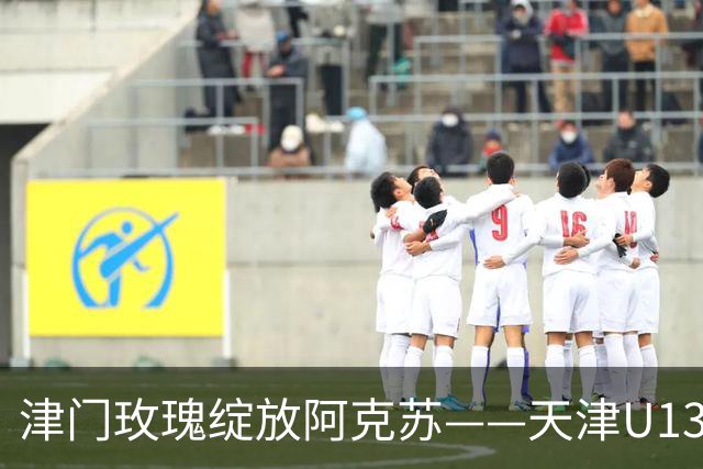 津门玫瑰绽放阿克苏——天津U13女足出征全国青少年女子足球民族团结友谊赛