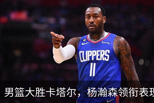 男篮大胜卡塔尔，杨瀚森领衔表现出色，后场仍需加强